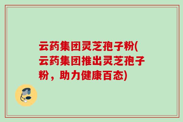 云药集团灵芝孢子粉(云药集团推出灵芝孢子粉，助力健康百态)