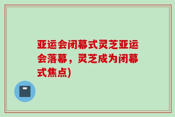 亚运会闭幕式灵芝亚运会落幕，灵芝成为闭幕式焦点)