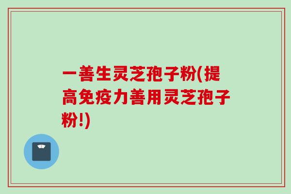 一善生灵芝孢子粉(提高免疫力善用灵芝孢子粉!)