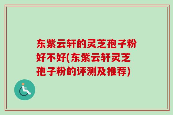 东紫云轩的灵芝孢子粉好不好(东紫云轩灵芝孢子粉的评测及推荐)