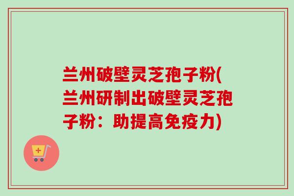 兰州破壁灵芝孢子粉(兰州研制出破壁灵芝孢子粉：助提高免疫力)
