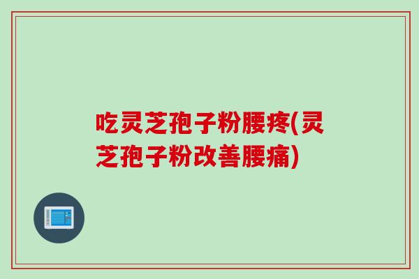 吃灵芝孢子粉腰疼(灵芝孢子粉改善腰痛)