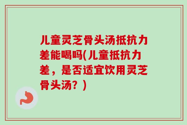 儿童灵芝骨头汤抵抗力差能喝吗(儿童抵抗力差，是否适宜饮用灵芝骨头汤？)