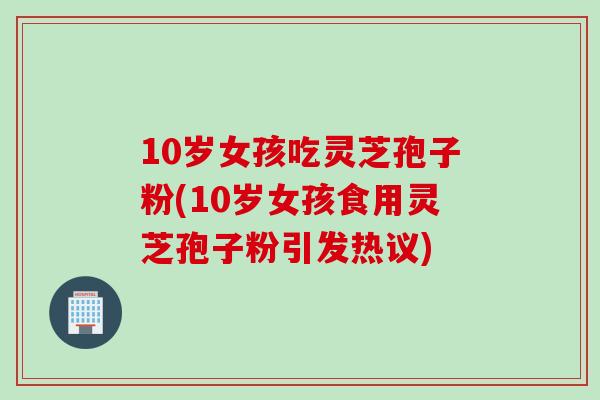10岁女孩吃灵芝孢子粉(10岁女孩食用灵芝孢子粉引发热议)