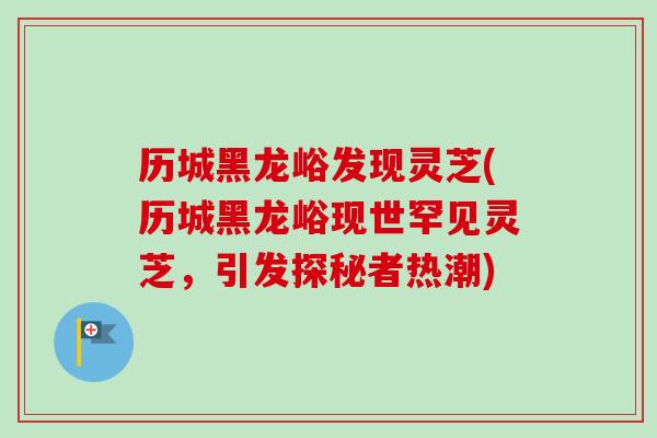 历城黑龙峪发现灵芝(历城黑龙峪现世罕见灵芝，引发探秘者热潮)