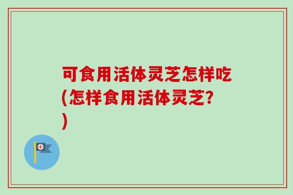 可食用活体灵芝怎样吃(怎样食用活体灵芝？)
