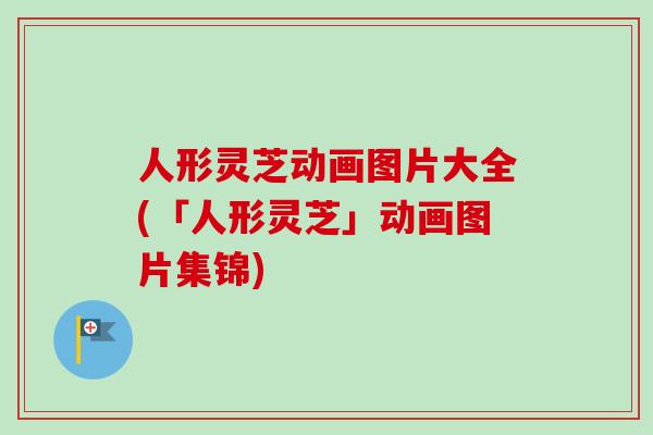 人形灵芝动画图片大全(「人形灵芝」动画图片集锦)