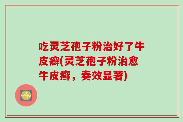 吃灵芝孢子粉治好了牛皮癣(灵芝孢子粉治愈牛皮癣，奏效显著)