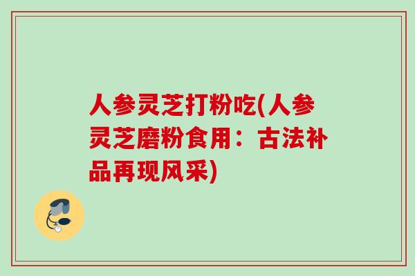 人参灵芝打粉吃(人参灵芝磨粉食用：古法补品再现风采)