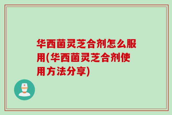 华西菌灵芝合剂怎么服用(华西菌灵芝合剂使用方法分享)