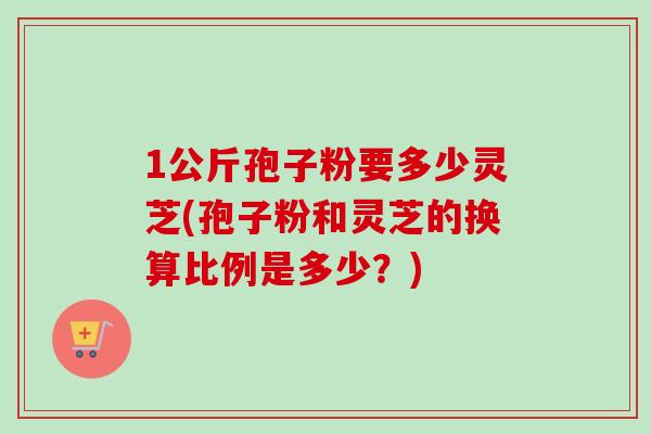 1公斤孢子粉要多少灵芝(孢子粉和灵芝的换算比例是多少？)