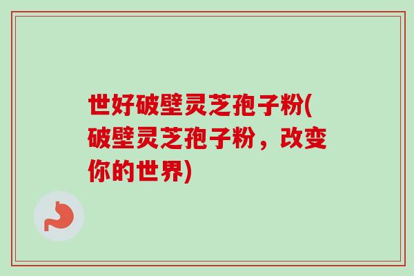 世好破壁灵芝孢子粉(破壁灵芝孢子粉,改变你的世界) 世好破壁灵芝孢子粉(破壁灵芝孢子粉,改变你的世界)