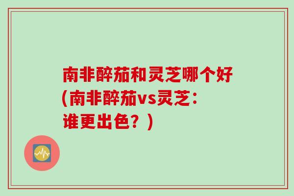 南非醉茄和灵芝哪个好(南非醉茄vs灵芝：谁更出色？)