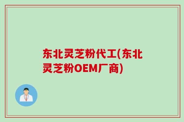 东北灵芝粉代工(东北灵芝粉OEM厂商)