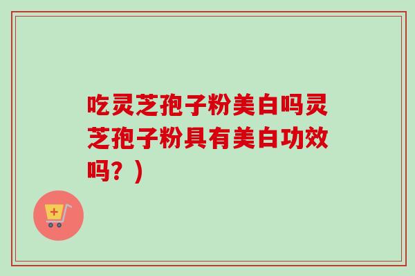 吃灵芝孢子粉美白吗灵芝孢子粉具有美白功效吗?) 吃灵芝孢子粉美白吗灵芝孢子粉具有美白功效吗?)