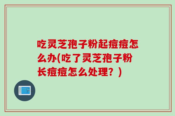 吃灵芝孢子粉起痘痘怎么办(吃了灵芝孢子粉长痘痘怎么处理？)