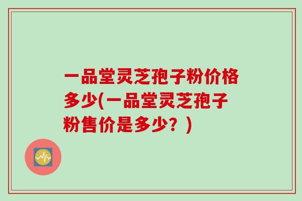 一品堂灵芝孢子粉价格多少(一品堂灵芝孢子粉售价是多少?) 一品堂灵芝孢子粉价格多少(一品堂灵芝孢子粉售价是多少?)