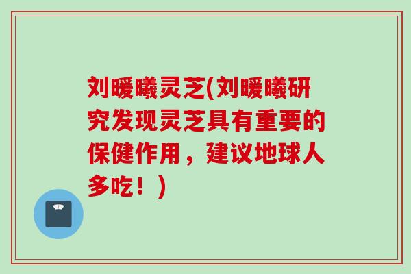 刘暖曦灵芝(刘暖曦研究发现灵芝具有重要的保健作用，建议地球人多吃！)