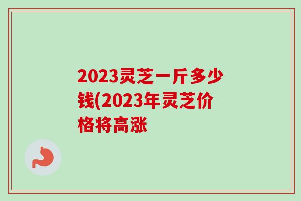 2023灵芝一斤多少钱(2023年灵芝价格将高涨
