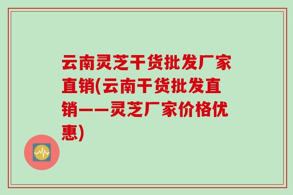 云南灵芝干货批发厂家直销(云南干货批发直销——灵芝厂家价格优惠)
