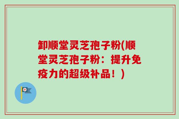 卸顺堂灵芝孢子粉(顺堂灵芝孢子粉：提升免疫力的超级补品！)