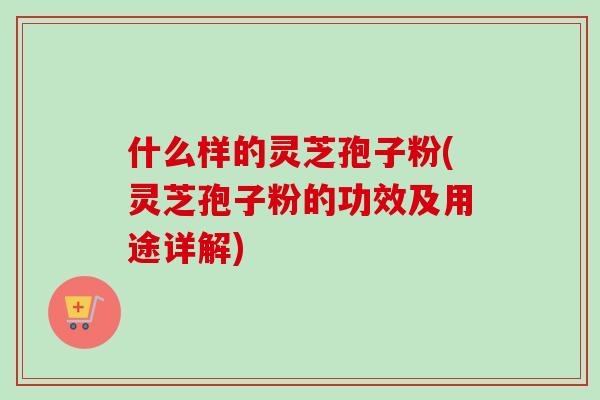 什么样的灵芝孢子粉(灵芝孢子粉的功效及用途详解)