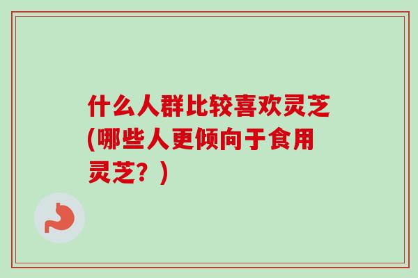什么人群比较喜欢灵芝(哪些人更倾向于食用灵芝？)