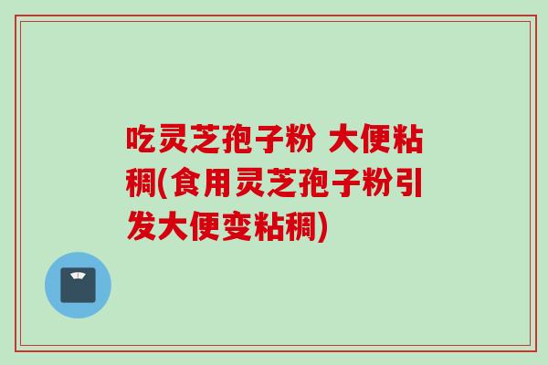 吃灵芝孢子粉 大便粘稠(食用灵芝孢子粉引发大便变粘稠) 吃灵芝孢子粉 大便粘稠(食用灵芝孢子粉引发大便变粘稠)
