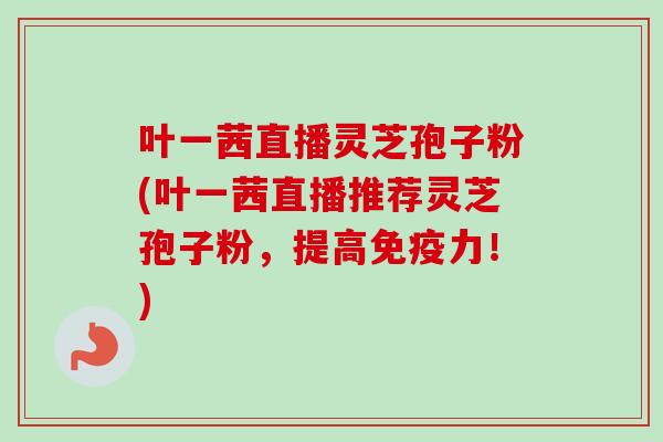 叶一茜直播灵芝孢子粉(叶一茜直播推荐灵芝孢子粉,提高免疫力!) 叶一茜直播灵芝孢子粉(叶一茜直播推荐灵芝孢子粉,提高免疫力!)
