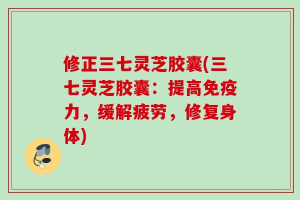修正三七灵芝胶囊(三七灵芝胶囊：提高免疫力，缓解疲劳，修复身体)