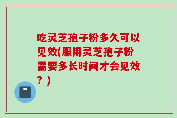 吃灵芝孢子粉多久可以见效(服用灵芝孢子粉需要多长时间才会见效？)