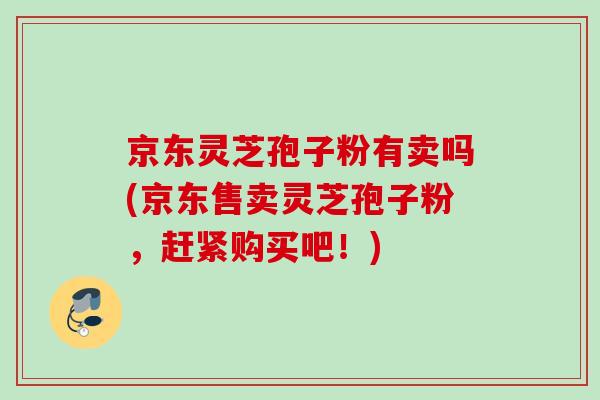 京东灵芝孢子粉有卖吗(京东售卖灵芝孢子粉,赶紧购买吧!) 京东灵芝孢子粉有卖吗(京东售卖灵芝孢子粉,赶紧购买吧!)