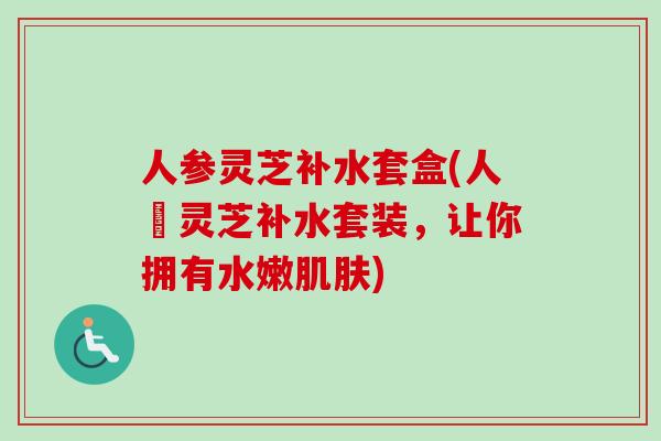 人参灵芝补水套盒(人蔘灵芝补水套装，让你拥有水嫩肌肤)