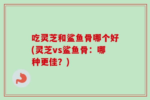 吃灵芝和鲨鱼骨哪个好(灵芝vs鲨鱼骨：哪种更佳？)