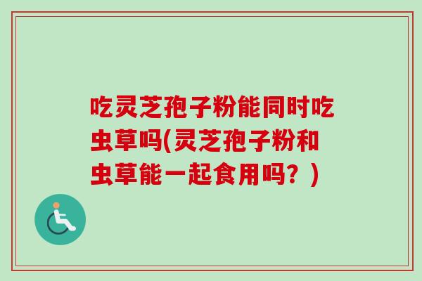 吃灵芝孢子粉能同时吃虫草吗(灵芝孢子粉和虫草能一起食用吗?) 吃灵芝孢子粉能同时吃虫草吗(灵芝孢子粉和虫草能一起食用吗?)