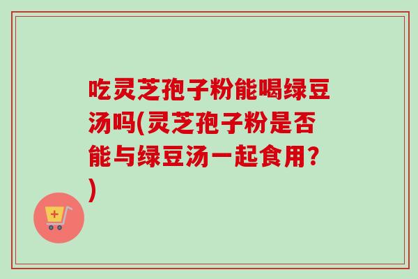吃灵芝孢子粉能喝绿豆汤吗(灵芝孢子粉是否能与绿豆汤一起食用？)