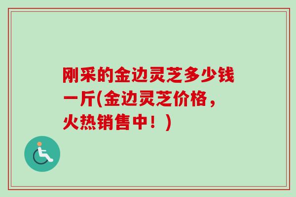 刚采的金边灵芝多少钱一斤(金边灵芝价格，火热销售中！)