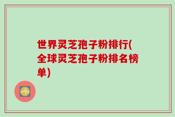 世界灵芝孢子粉排行(全球灵芝孢子粉排名榜单)