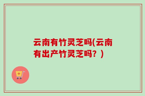 云南有竹灵芝吗(云南有出产竹灵芝吗？)