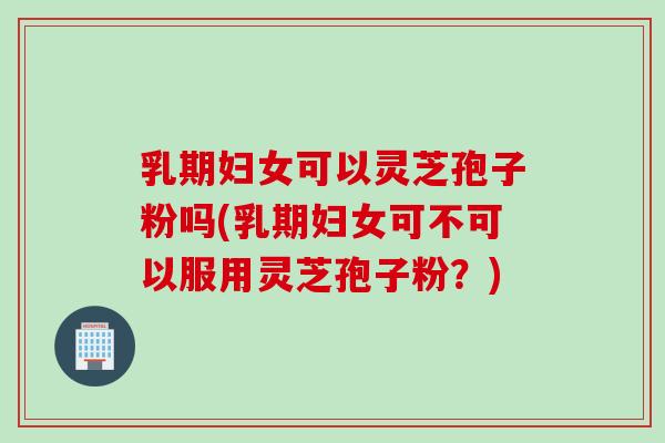 乳期妇女可以灵芝孢子粉吗(乳期妇女可不可以服用灵芝孢子粉？)