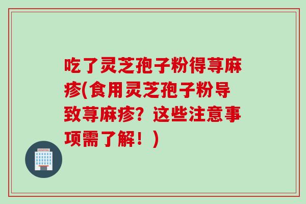 吃了灵芝孢子粉得荨麻疹(食用灵芝孢子粉导致荨麻疹？这些注意事项需了解！)