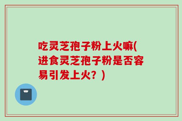 吃灵芝孢子粉上火嘛(进食灵芝孢子粉是否容易引发上火？)