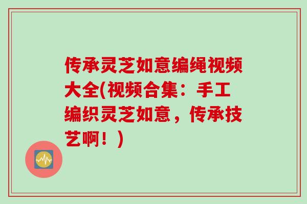 传承灵芝如意编绳视频大全(视频合集：手工编织灵芝如意，传承技艺啊！)