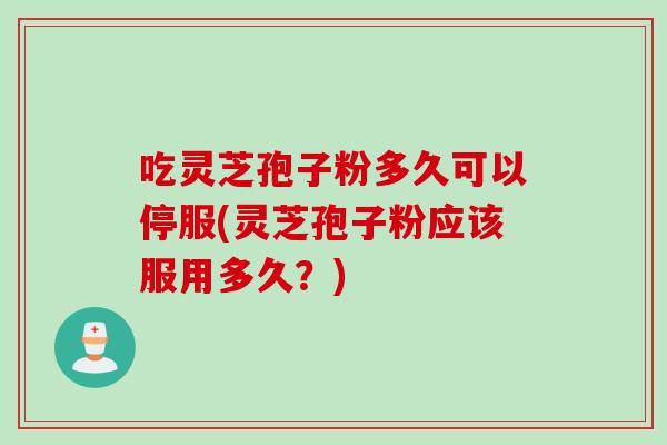 吃灵芝孢子粉多久可以停服(灵芝孢子粉应该服用多久？)