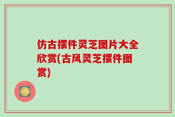 仿古摆件灵芝图片大全欣赏(古风灵芝摆件图赏)