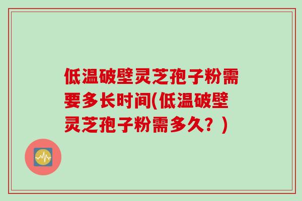 低温破壁灵芝孢子粉需要多长时间(低温破壁灵芝孢子粉需多久？)