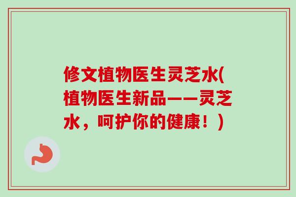 修文植物医生灵芝水(植物医生新品——灵芝水，呵护你的健康！)