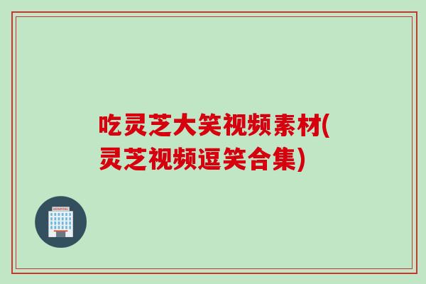 吃灵芝大笑视频素材(灵芝视频逗笑合集)