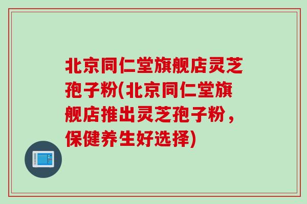 北京同仁堂旗舰店灵芝孢子粉(北京同仁堂旗舰店推出灵芝孢子粉，保健养生好选择)