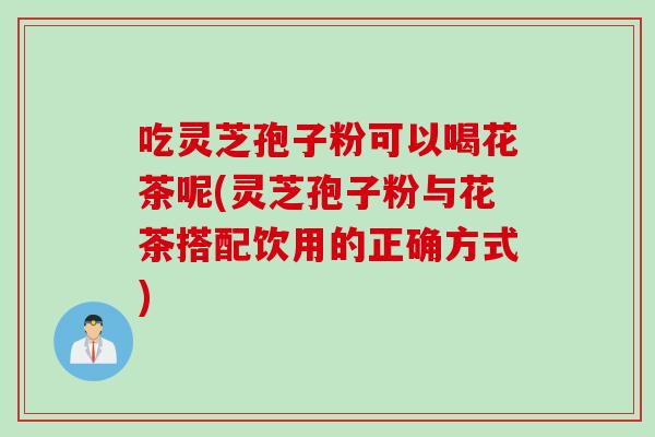 吃灵芝孢子粉可以喝花茶呢(灵芝孢子粉与花茶搭配饮用的正确方式)